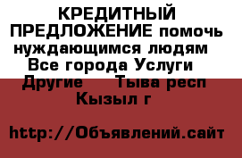 КРЕДИТНЫЙ ПРЕДЛОЖЕНИЕ помочь нуждающимся людям - Все города Услуги » Другие   . Тыва респ.,Кызыл г.